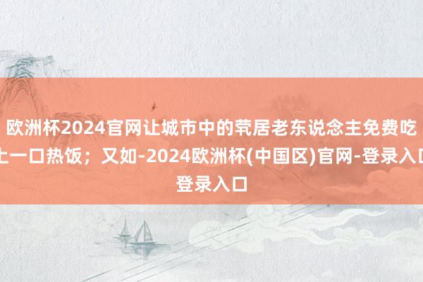 欧洲杯2024官网让城市中的茕居老东说念主免费吃上一口热饭；又如-2024欧洲杯(中国区)官网-登录入口