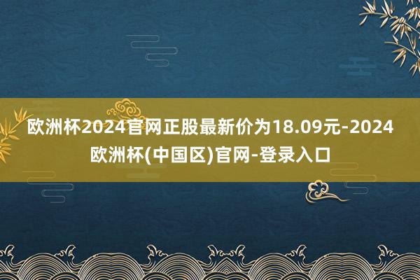 欧洲杯2024官网正股最新价为18.09元-2024欧洲杯(中国区)官网-登录入口