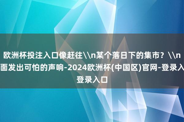 欧洲杯投注入口像赶往\n某个落日下的集市？\n湖面发出可怕的声响-2024欧洲杯(中国区)官网-登录入口