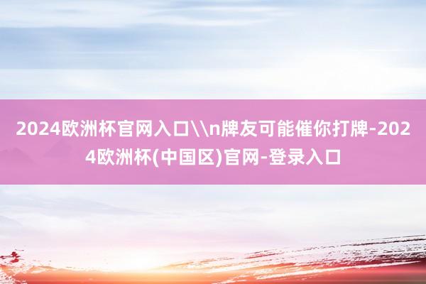 2024欧洲杯官网入口\n牌友可能催你打牌-2024欧洲杯(中国区)官网-登录入口