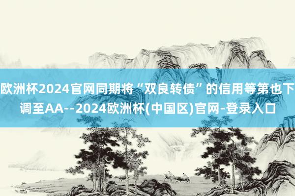 欧洲杯2024官网同期将“双良转债”的信用等第也下调至AA--2024欧洲杯(中国区)官网-登录入口