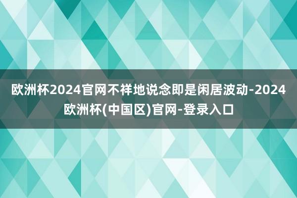 欧洲杯2024官网不祥地说念即是闲居波动-2024欧洲杯(中国区)官网-登录入口