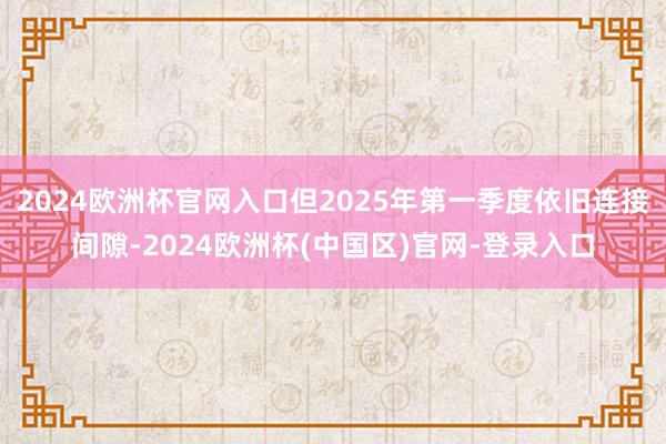 2024欧洲杯官网入口但2025年第一季度依旧连接间隙-2024欧洲杯(中国区)官网-登录入口