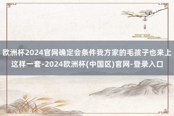 欧洲杯2024官网确定会条件我方家的毛孩子也来上这样一套-2024欧洲杯(中国区)官网-登录入口