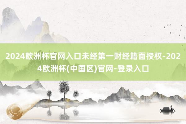 2024欧洲杯官网入口未经第一财经籍面授权-2024欧洲杯(中国区)官网-登录入口