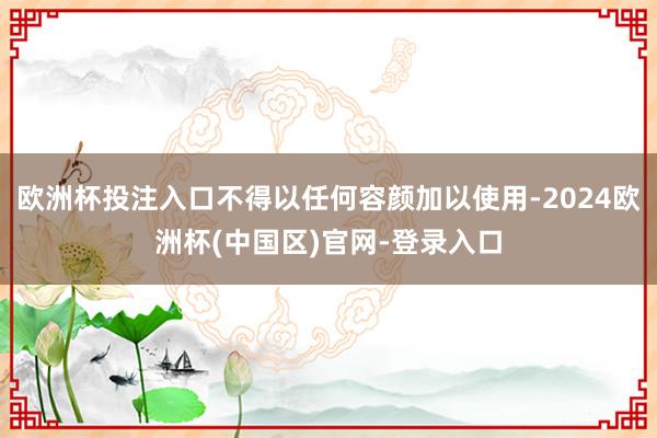 欧洲杯投注入口不得以任何容颜加以使用-2024欧洲杯(中国区)官网-登录入口