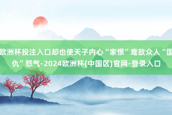 欧洲杯投注入口却也使天子内心“家恨”难敌众人“国仇”怒气-2024欧洲杯(中国区)官网-登录入口