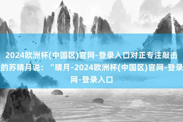2024欧洲杯(中国区)官网-登录入口对正专注敲击键盘的苏晴月说：“晴月-2024欧洲杯(中国区)官网-登录入口
