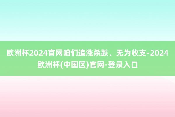 欧洲杯2024官网咱们追涨杀跌、无为收支-2024欧洲杯(中国区)官网-登录入口