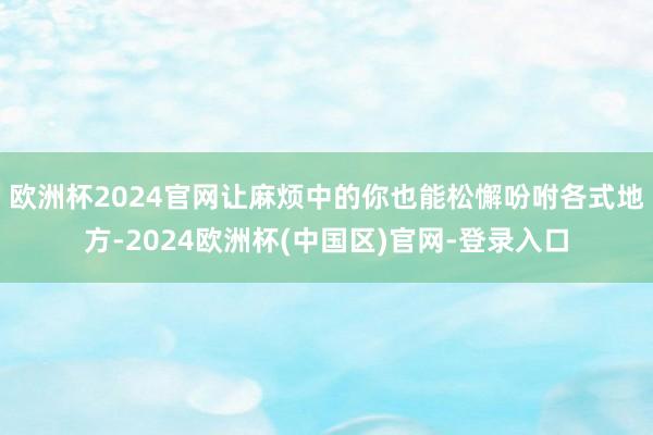 欧洲杯2024官网让麻烦中的你也能松懈吩咐各式地方-2024欧洲杯(中国区)官网-登录入口