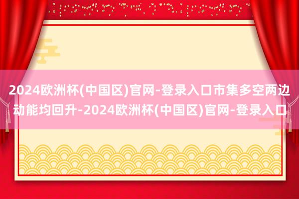 2024欧洲杯(中国区)官网-登录入口市集多空两边动能均回升-2024欧洲杯(中国区)官网-登录入口