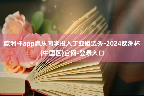 欧洲杯app扈从同学投入了亚姐选秀-2024欧洲杯(中国区)官网-登录入口