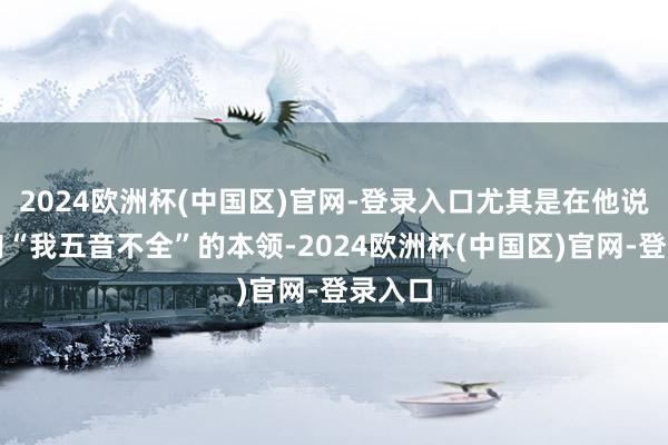 2024欧洲杯(中国区)官网-登录入口尤其是在他说出那句“我五音不全”的本领-2024欧洲杯(中国区)官网-登录入口