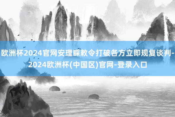 欧洲杯2024官网安理睬敕令打破各方立即规复谈判-2024欧洲杯(中国区)官网-登录入口