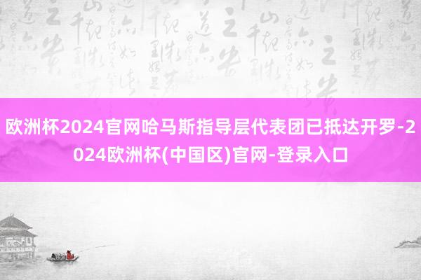 欧洲杯2024官网哈马斯指导层代表团已抵达开罗-2024欧洲杯(中国区)官网-登录入口