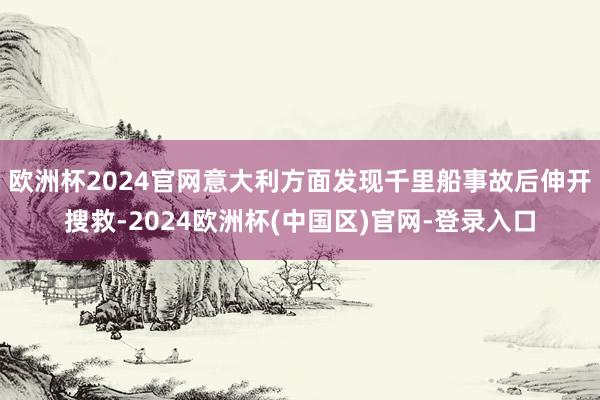 欧洲杯2024官网意大利方面发现千里船事故后伸开搜救-2024欧洲杯(中国区)官网-登录入口