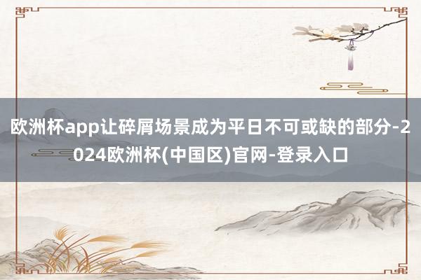 欧洲杯app让碎屑场景成为平日不可或缺的部分-2024欧洲杯(中国区)官网-登录入口
