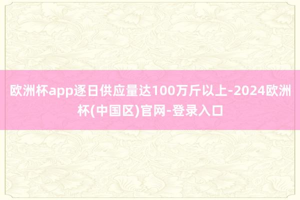 欧洲杯app逐日供应量达100万斤以上-2024欧洲杯(中国区)官网-登录入口