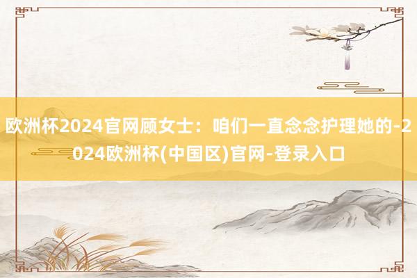 欧洲杯2024官网顾女士：咱们一直念念护理她的-2024欧洲杯(中国区)官网-登录入口