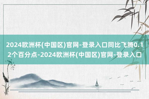 2024欧洲杯(中国区)官网-登录入口同比飞腾0.12个百分点-2024欧洲杯(中国区)官网-登录入口