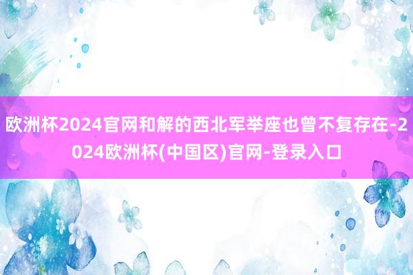 欧洲杯2024官网和解的西北军举座也曾不复存在-2024欧洲杯(中国区)官网-登录入口