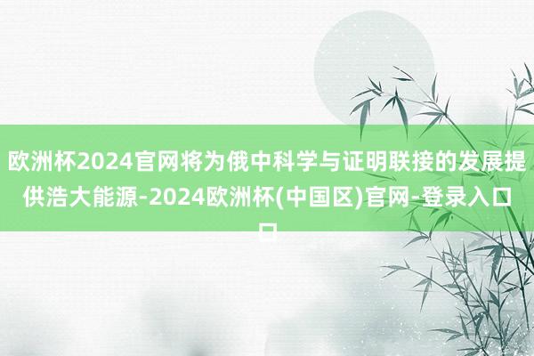 欧洲杯2024官网将为俄中科学与证明联接的发展提供浩大能源-2024欧洲杯(中国区)官网-登录入口