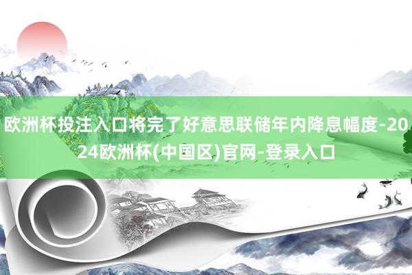 欧洲杯投注入口将完了好意思联储年内降息幅度-2024欧洲杯(中国区)官网-登录入口