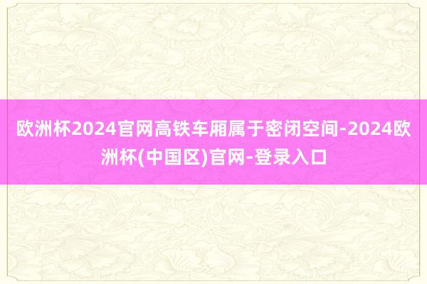 欧洲杯2024官网高铁车厢属于密闭空间-2024欧洲杯(中国区)官网-登录入口