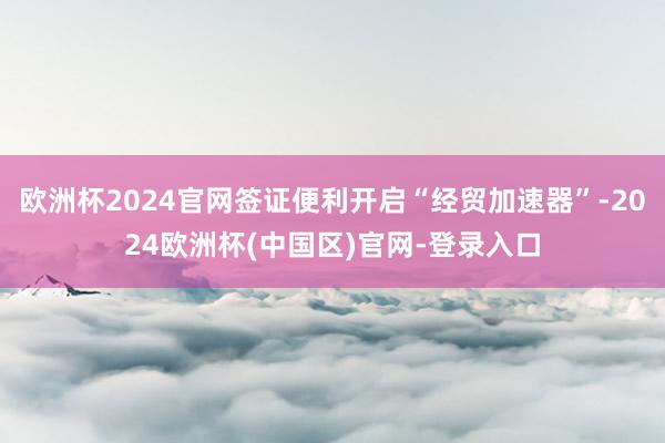 欧洲杯2024官网签证便利开启“经贸加速器”-2024欧洲杯(中国区)官网-登录入口