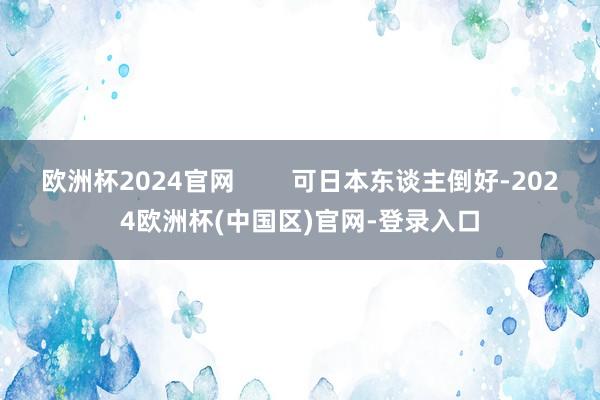 欧洲杯2024官网        可日本东谈主倒好-2024欧洲杯(中国区)官网-登录入口