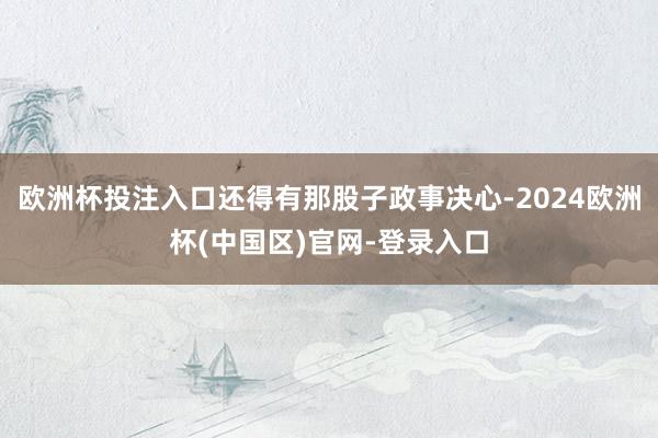 欧洲杯投注入口还得有那股子政事决心-2024欧洲杯(中国区)官网-登录入口