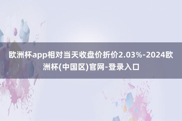欧洲杯app相对当天收盘价折价2.03%-2024欧洲杯(中国区)官网-登录入口