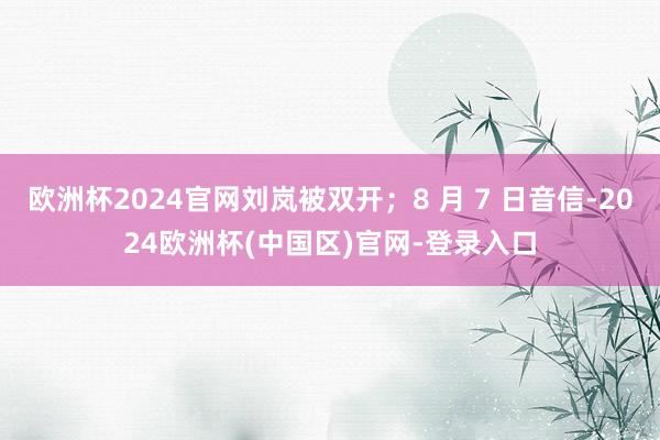 欧洲杯2024官网刘岚被双开;8 月 7 日音信-2024欧洲杯(中国区)官网-登录入口