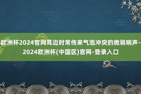 欧洲杯2024官网耳边时常传来气泡冲突的微弱响声-2024欧洲杯(中国区)官网-登录入口