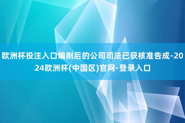 欧洲杯投注入口编削后的公司司法已获核准告成-2024欧洲杯(中国区)官网-登录入口
