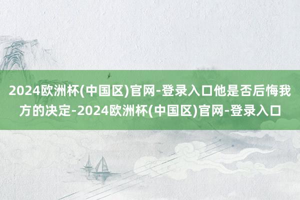 2024欧洲杯(中国区)官网-登录入口他是否后悔我方的决定-2024欧洲杯(中国区)官网-登录入口