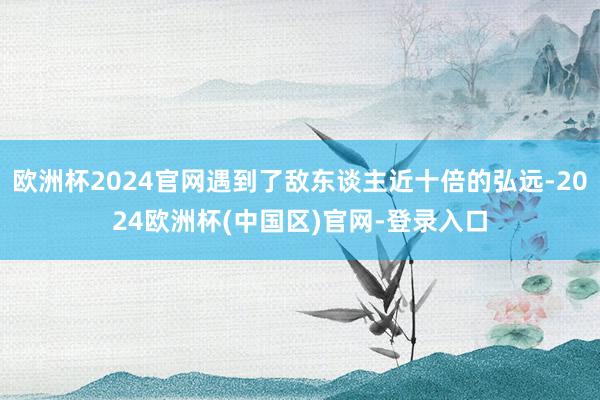 欧洲杯2024官网遇到了敌东谈主近十倍的弘远-2024欧洲杯(中国区)官网-登录入口