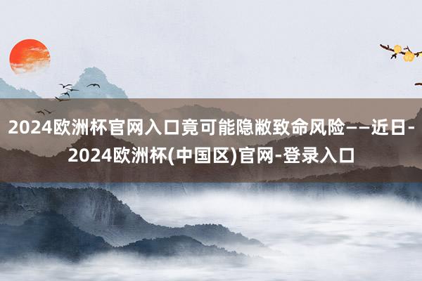 2024欧洲杯官网入口竟可能隐敝致命风险——近日-2024欧洲杯(中国区)官网-登录入口