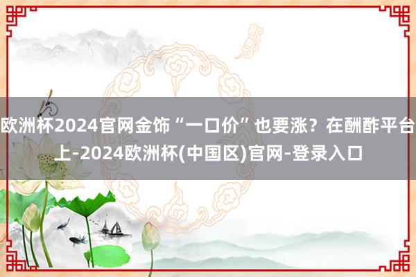 欧洲杯2024官网金饰“一口价”也要涨？在酬酢平台上-2024欧洲杯(中国区)官网-登录入口