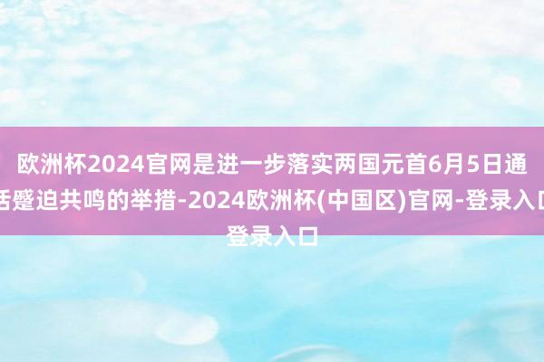 欧洲杯2024官网是进一步落实两国元首6月5日通话蹙迫共鸣的举措-2024欧洲杯(中国区)官网-登录入口