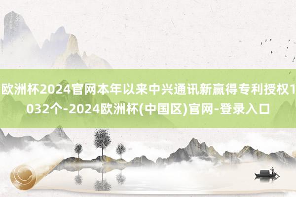 欧洲杯2024官网本年以来中兴通讯新赢得专利授权1032个-2024欧洲杯(中国区)官网-登录入口