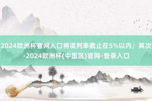 2024欧洲杯官网入口将误判率截止在5%以内；其次-2024欧洲杯(中国区)官网-登录入口