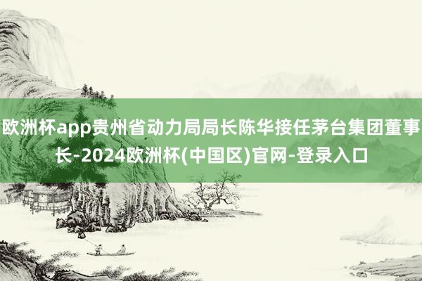 欧洲杯app贵州省动力局局长陈华接任茅台集团董事长-2024欧洲杯(中国区)官网-登录入口