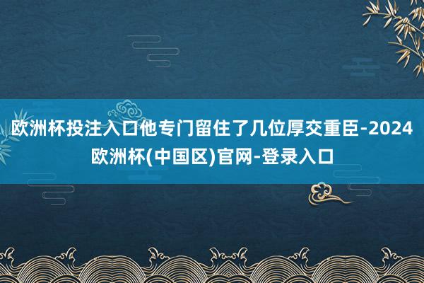 欧洲杯投注入口他专门留住了几位厚交重臣-2024欧洲杯(中国区)官网-登录入口