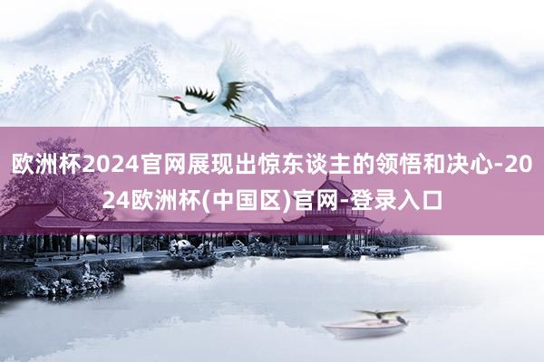 欧洲杯2024官网展现出惊东谈主的领悟和决心-2024欧洲杯(中国区)官网-登录入口