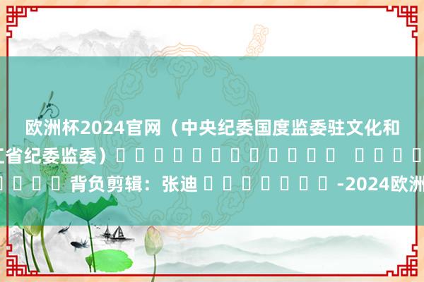 欧洲杯2024官网 (中央纪委国度监委驻文化和旅游部纪检监察组、黑龙江省纪委监委) 背负剪辑:张迪 -2024欧洲杯(中国区)官网-登录入口