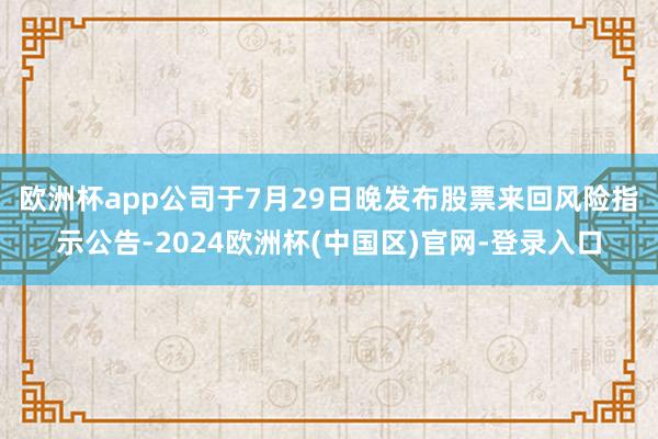 欧洲杯app 公司于7月29日晚发布股票来回风险指示公告-2024欧洲杯(中国区)官网-登录入口