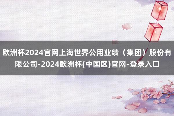 欧洲杯2024官网上海世界公用业绩(集团)股份有限公司-2024欧洲杯(中国区)官网-登录入口