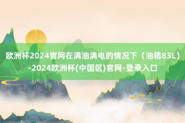 欧洲杯2024官网在满油满电的情况下(油箱83L)-2024欧洲杯(中国区)官网-登录入口