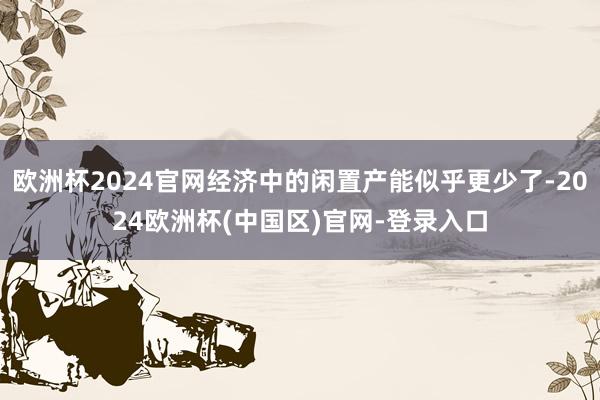 欧洲杯2024官网经济中的闲置产能似乎更少了-2024欧洲杯(中国区)官网-登录入口